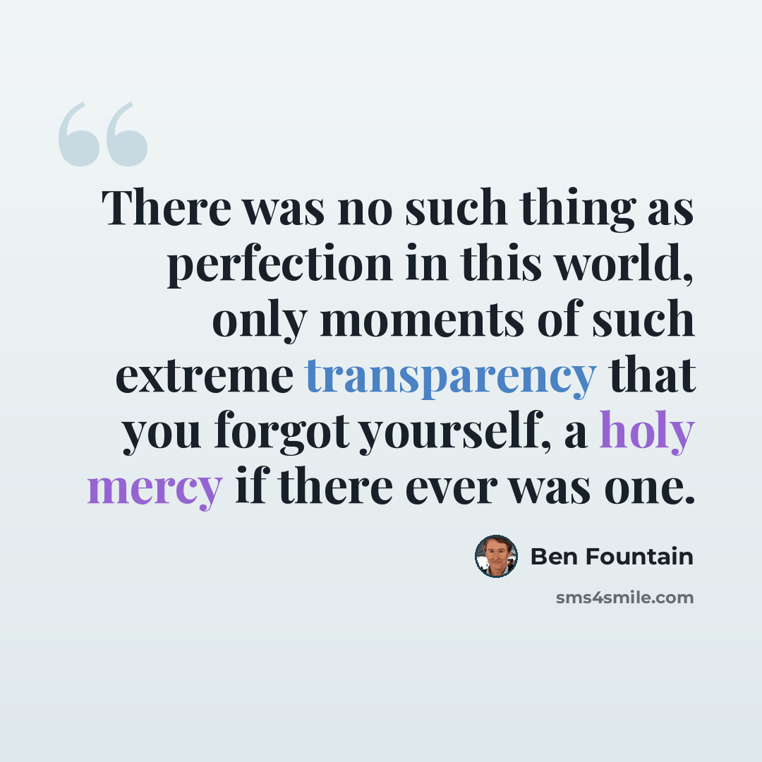 “There was no such thing as perfection in this world, only moments of such extreme transparency that you forgot yourself, a holy mercy if there ever was one.” quote by Ben Fountain