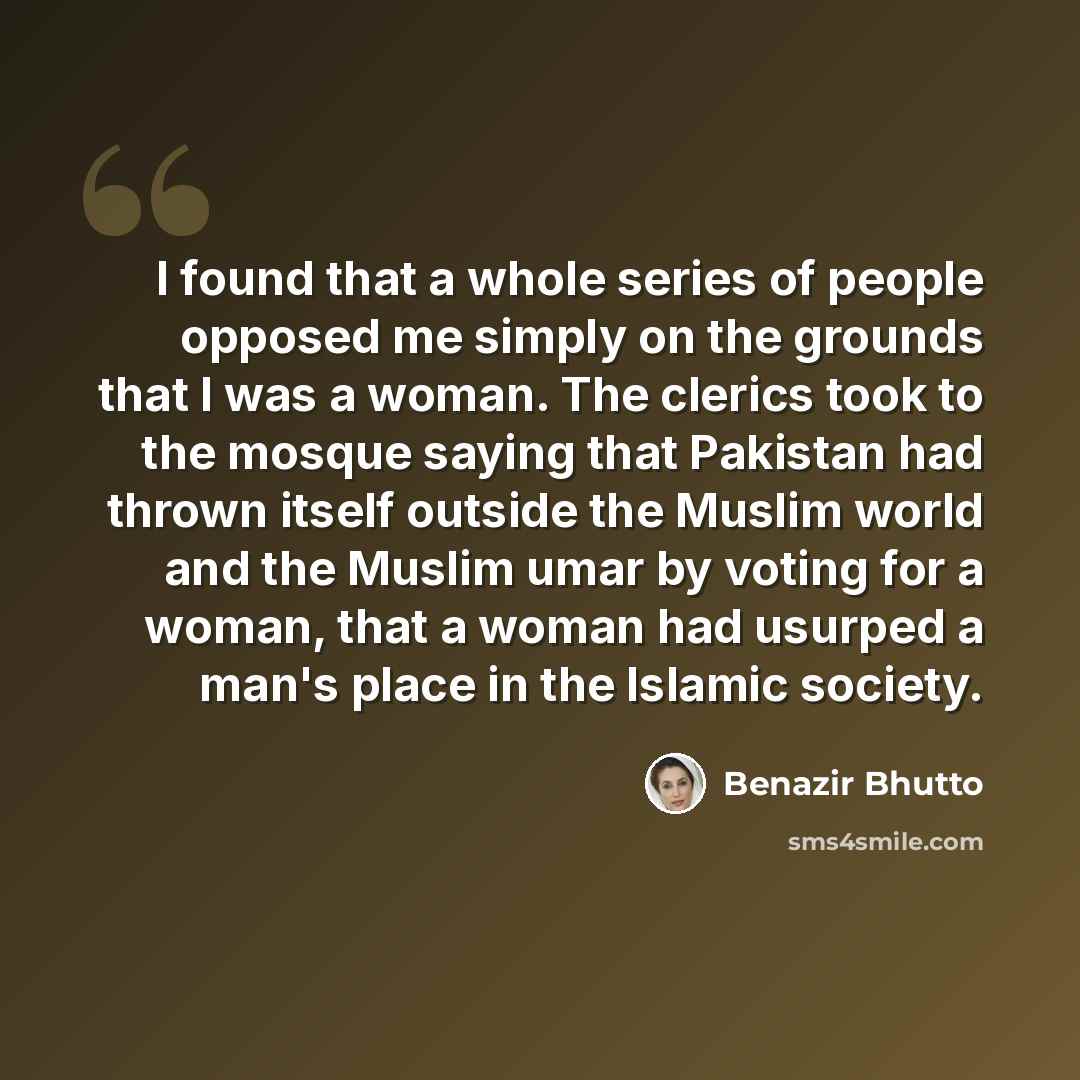 “I found that a whole series of people opposed me simply on the grounds that I was a woman. The clerics took to the mosque saying that Pakistan had thrown itself outside the Muslim world and the Muslim umar by voting for a woman, that a woman had usurped a man's place in the Islamic society.” quote by Benazir Bhutto