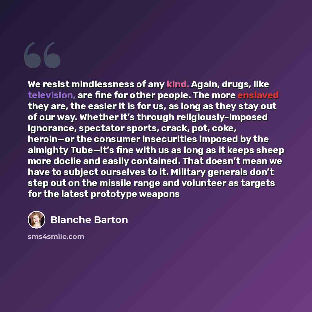 “We resist mindlessness of any kind. Again, drugs, like television, are fine for other people. The more enslaved they are, the easier it is for us, as long as they stay out of our way. Whether it’s through religiously-imposed ignorance, spectator sports, crack, pot, coke, heroin—or the consumer…” quote by Blanche Barton
