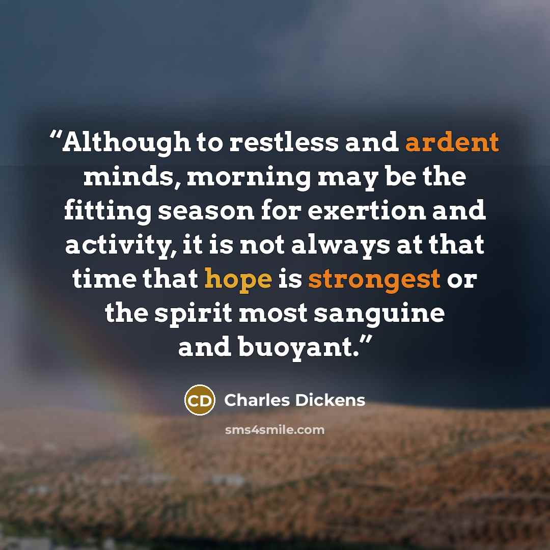 “Although to restless and ardent minds, morning may be the fitting season for exertion and activity, it is not always at that time that hope is strongest or the spirit most sanguine and buoyant.” quote by Charles Dickens
