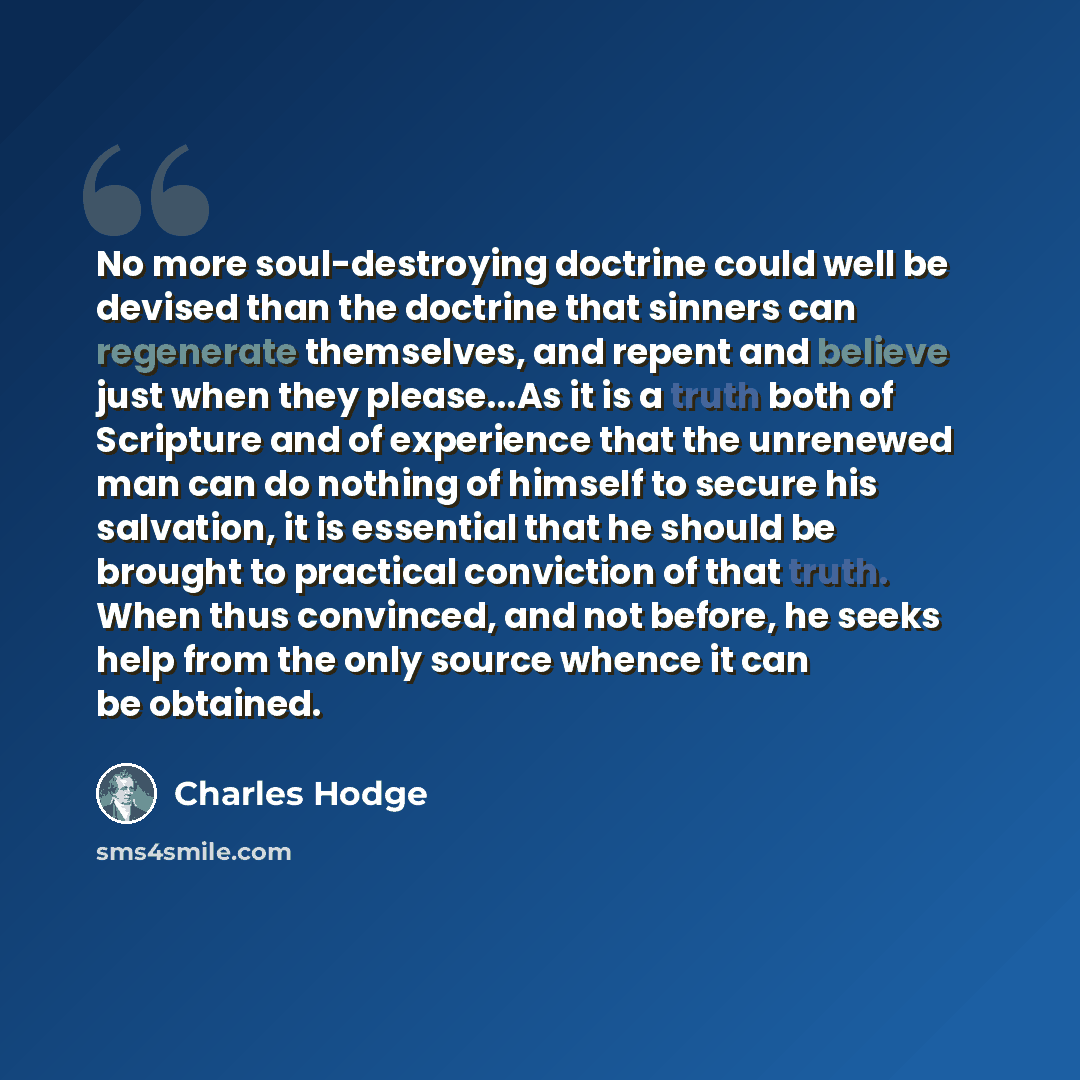 “No more soul-destroying doctrine could well be devised than the doctrine that sinners can regenerate themselves, and repent and believe just when they please...As it is a truth both of Scripture and of experience that the unrenewed man can do nothing of himself to secure his salvation, it is…” quote by Charles Hodge