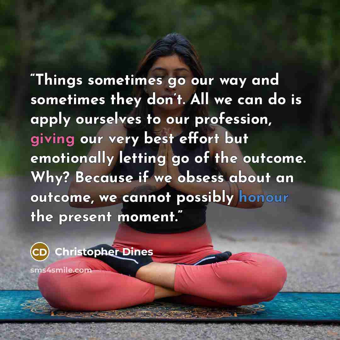 “Things sometimes go our way and sometimes they don’t. All we can do is apply ourselves to our profession, giving our very best effort but emotionally letting go of the outcome. Why? Because if we obsess about an outcome, we cannot possibly honour the present moment.” quote by Christopher Dines