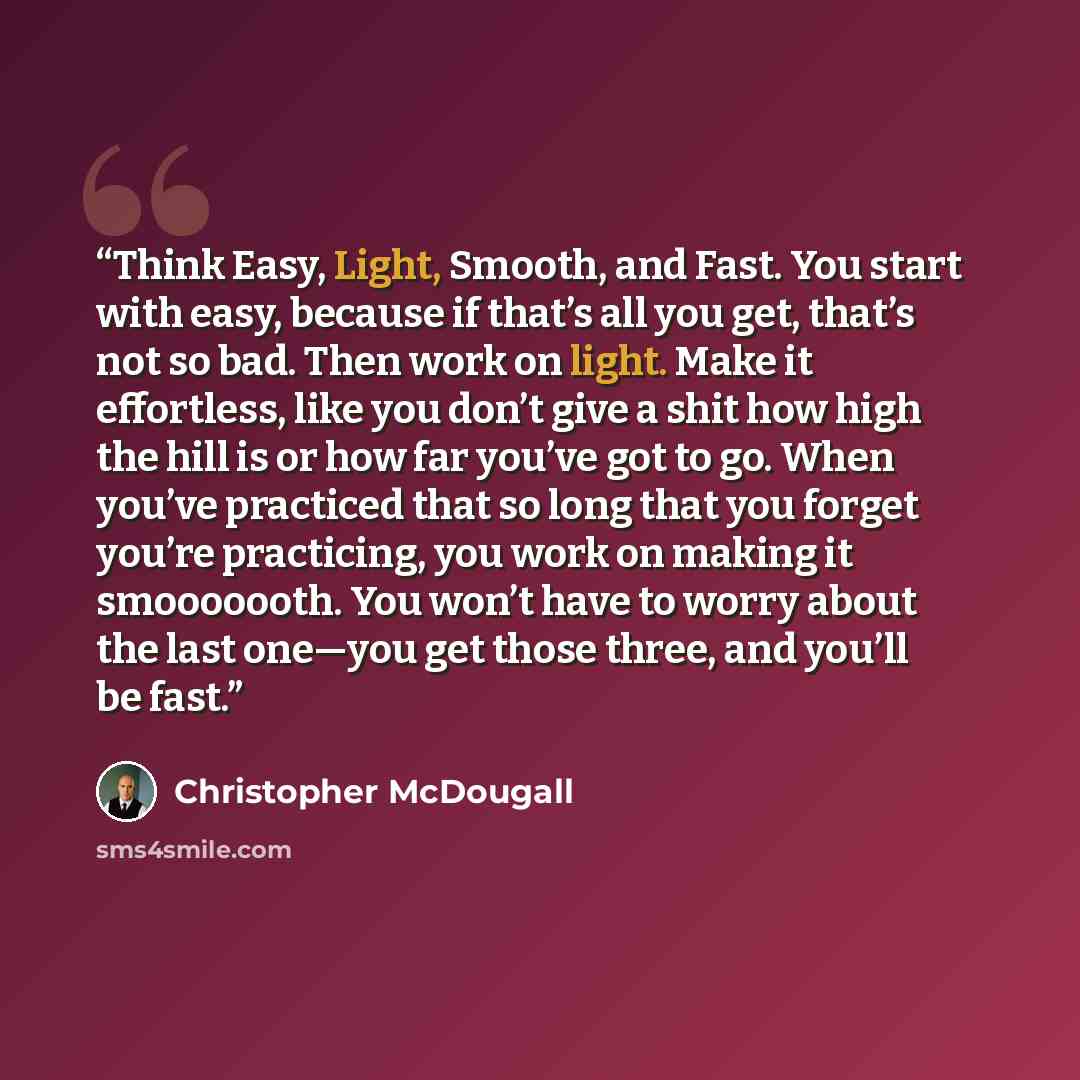 “Think Easy, Light, Smooth, and Fast. You start with easy, because if that’s all you get, that’s not so bad. Then work on light. Make it effortless, like you don’t give a shit how high the hill is or how far you’ve got to go. When you’ve practiced that so long that you forget you’re practicing, you…” quote by Christopher McDougall