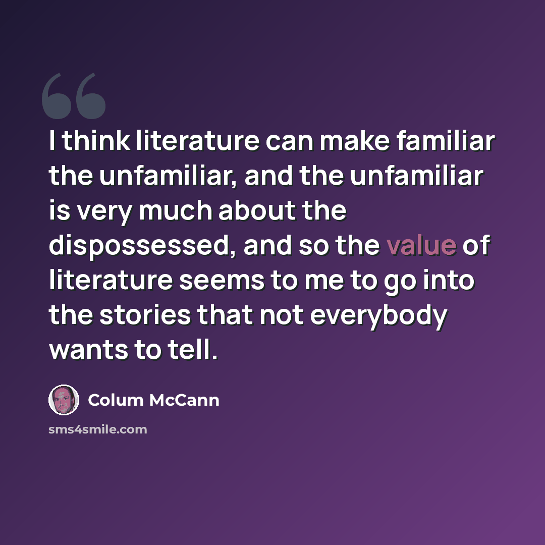 “I think literature can make familiar the unfamiliar, and the unfamiliar is very much about the dispossessed, and so the value of literature seems to me to go into the stories that not everybody wants to tell.” quote by Colum McCann