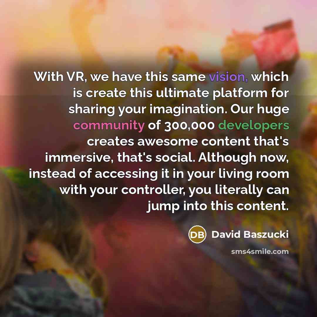 “With VR, we have this same vision, which is create this ultimate platform for sharing your imagination. Our huge community of 300,000 developers creates awesome content that's immersive, that's social. Although now, instead of accessing it in your living room with your controller, you literally…” quote by David Baszucki