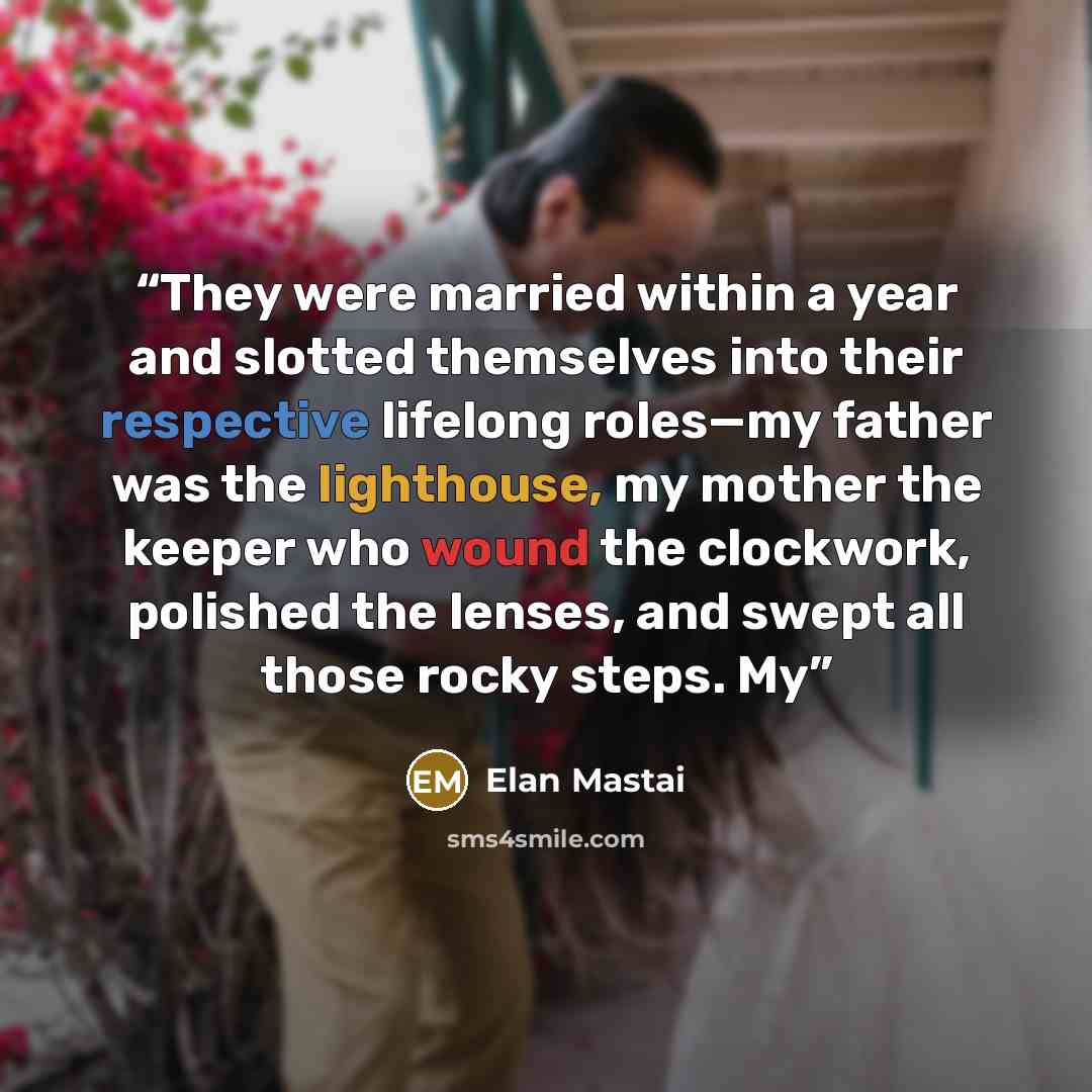 “They were married within a year and slotted themselves into their respective lifelong roles—my father was the lighthouse, my mother the keeper who wound the clockwork, polished the lenses, and swept all those rocky steps. My” quote by Elan Mastai