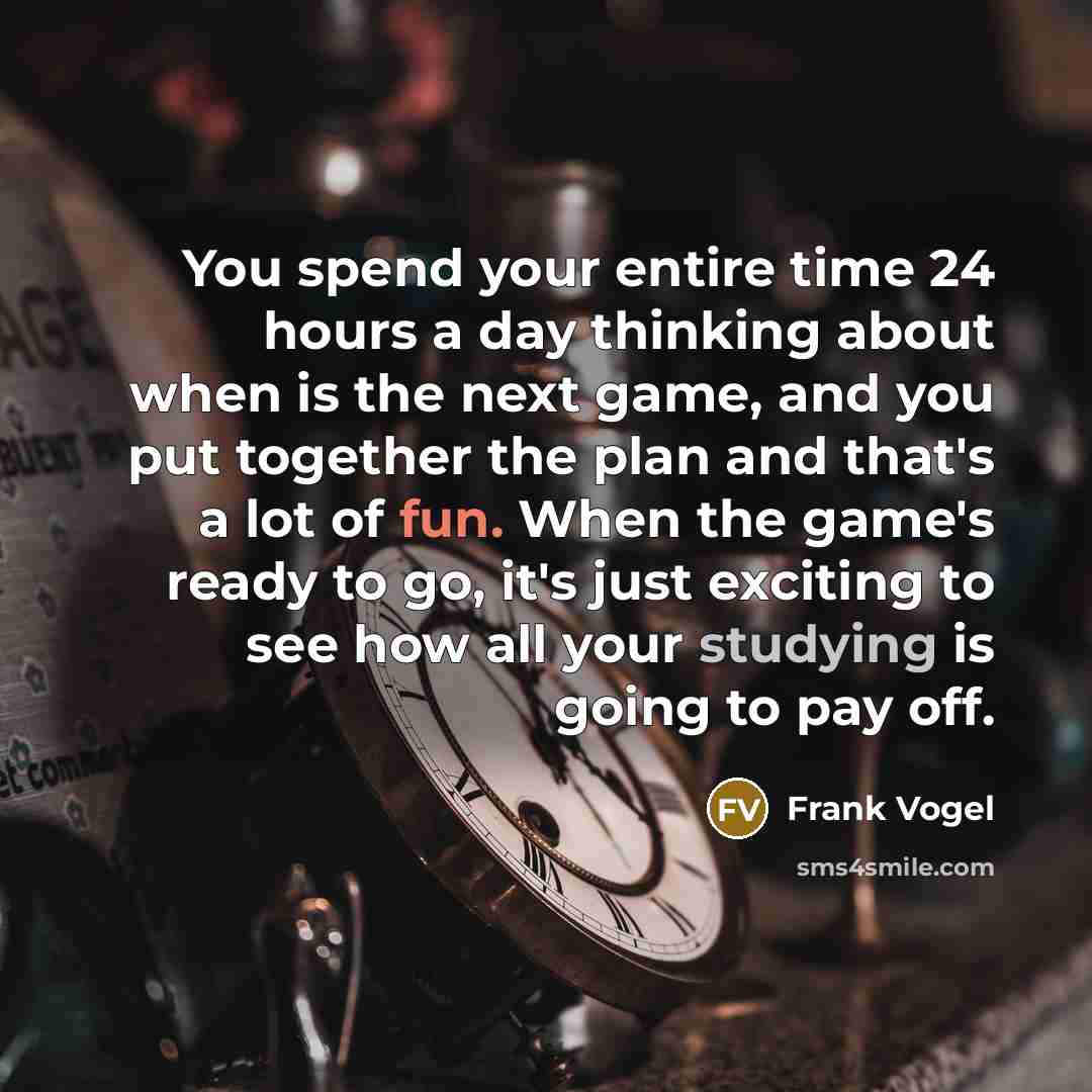 “You spend your entire time 24 hours a day thinking about when is the next game, and you put together the plan and that's a lot of fun. When the game's ready to go, it's just exciting to see how all your studying is going to pay off.” quote by Frank Vogel