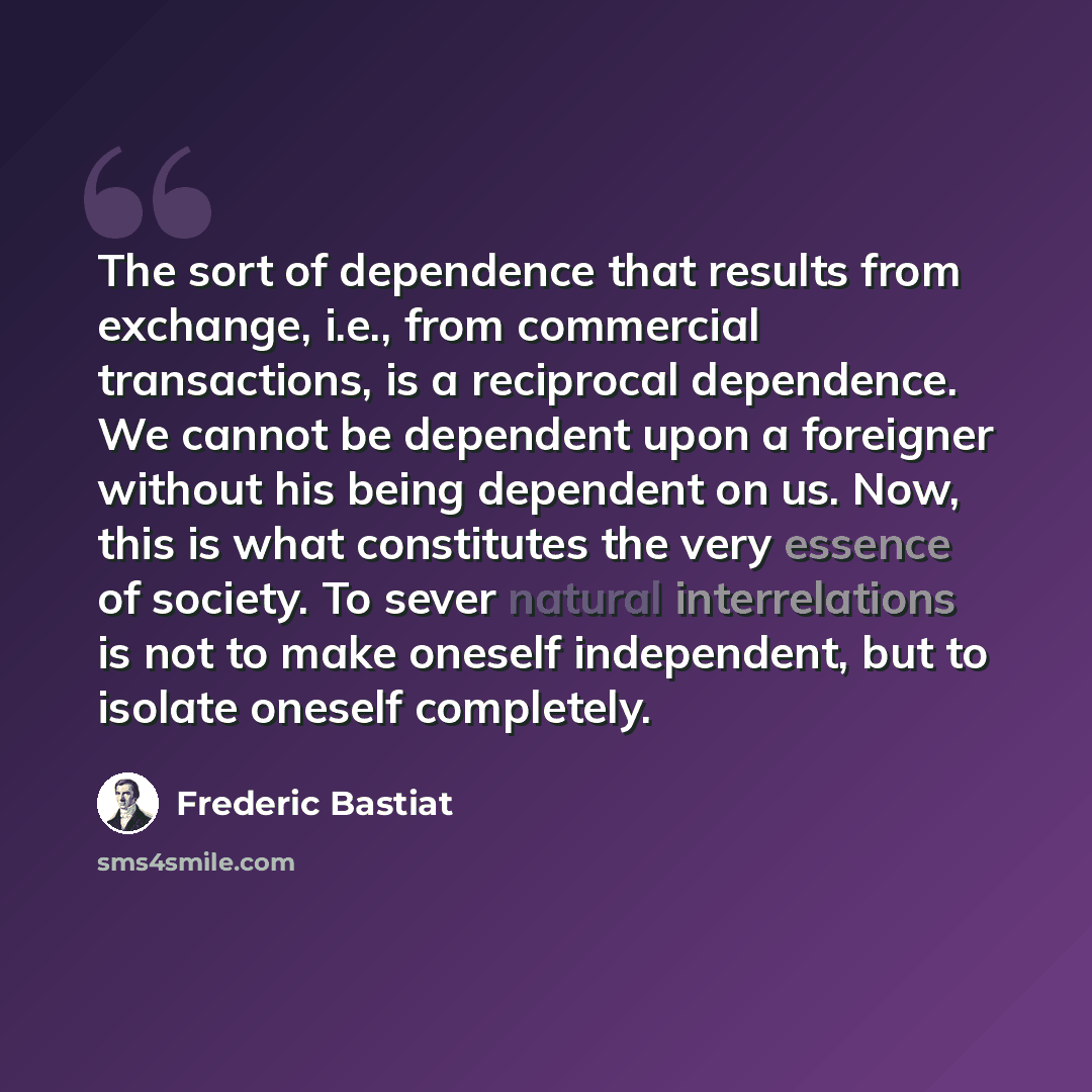 “The sort of dependence that results from exchange, i.e., from commercial transactions, is a reciprocal dependence. We cannot be dependent upon a foreigner without his being dependent on us. Now, this is what constitutes the very essence of society. To sever natural interrelations is not to make…” quote by Frederic Bastiat