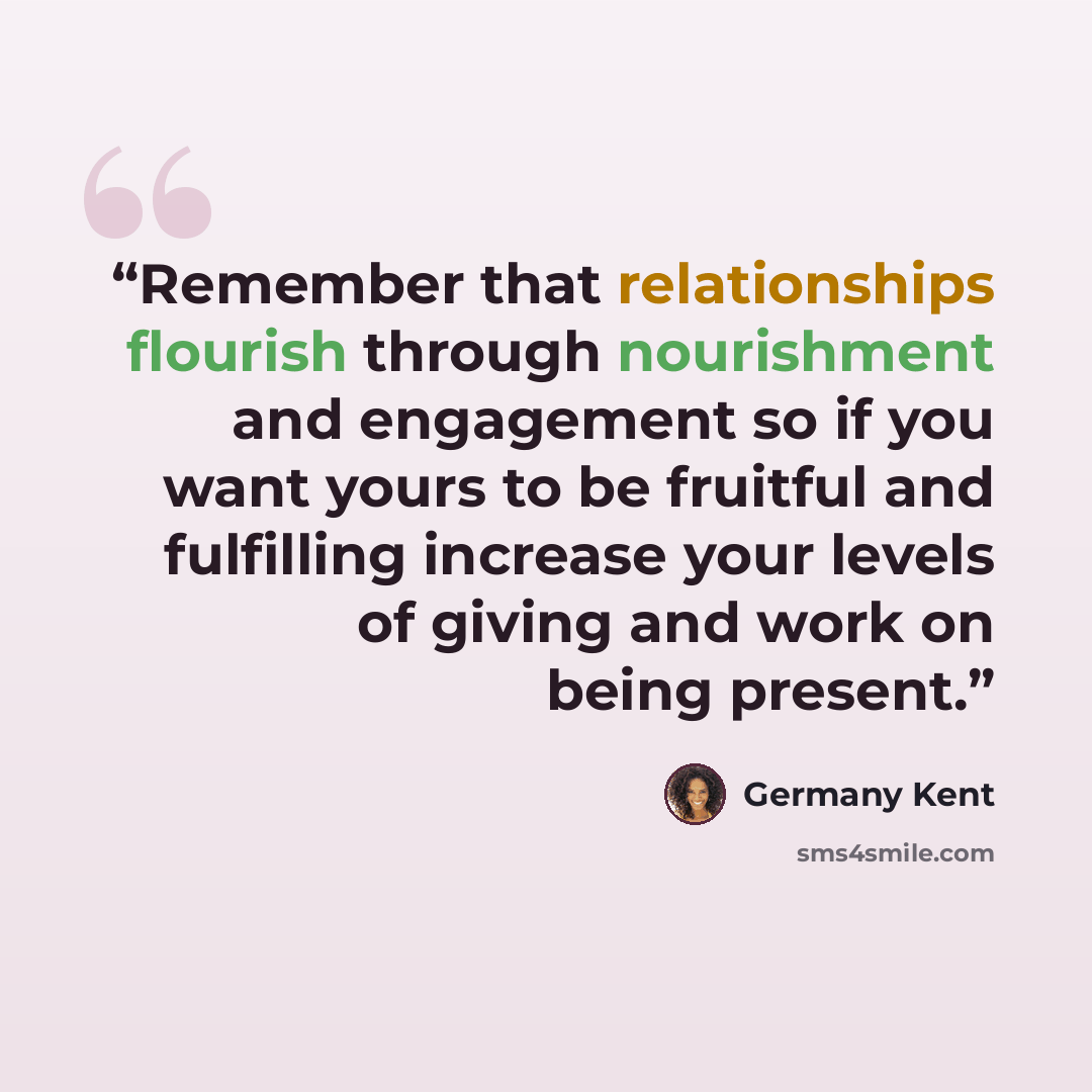 “Remember that relationships flourish through nourishment and engagement so if you want yours to be fruitful and fulfilling increase your levels of giving and work on being present.” quote by Germany Kent