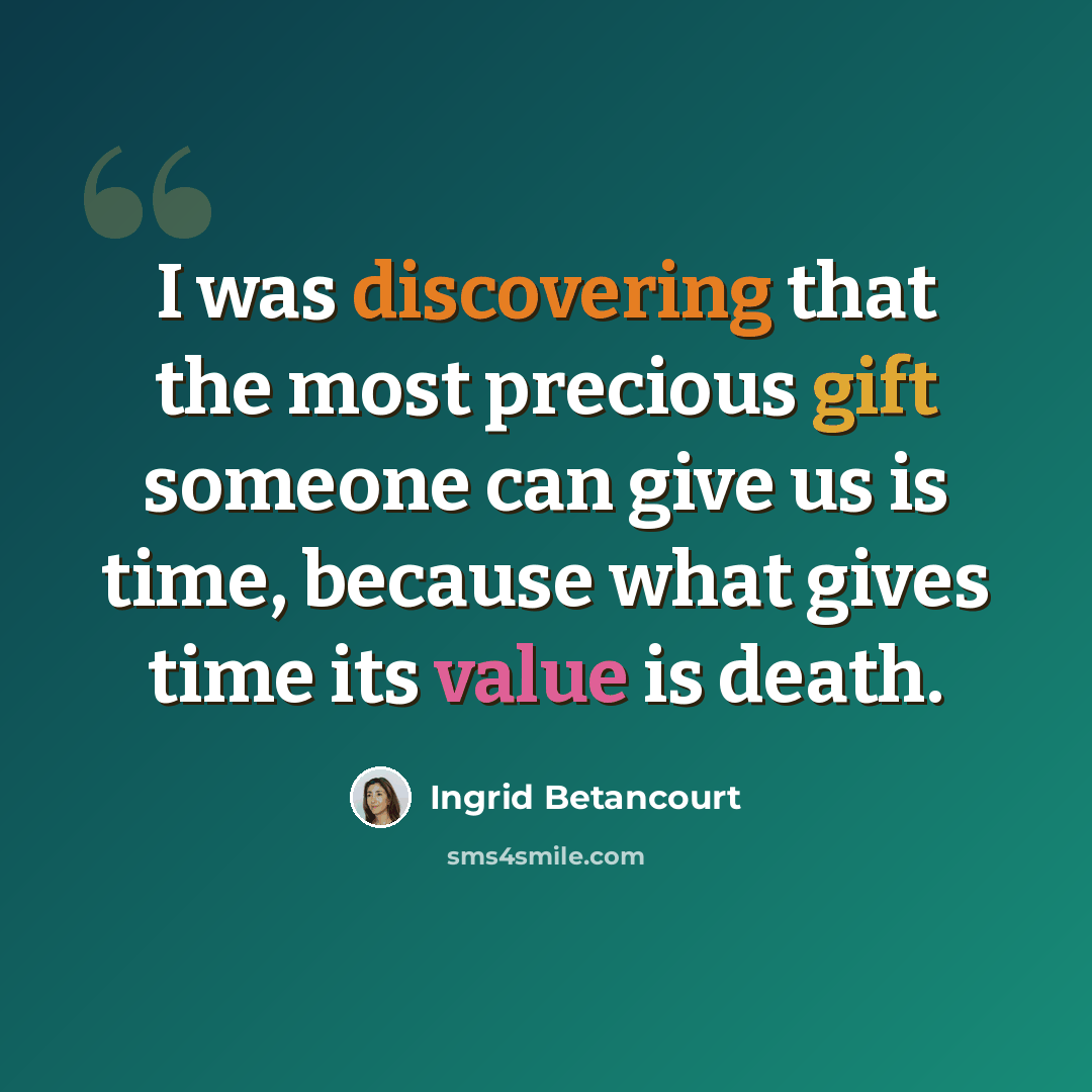 “I was discovering that the most precious gift someone can give us is time, because what gives time its value is death.” quote by Ingrid Betancourt