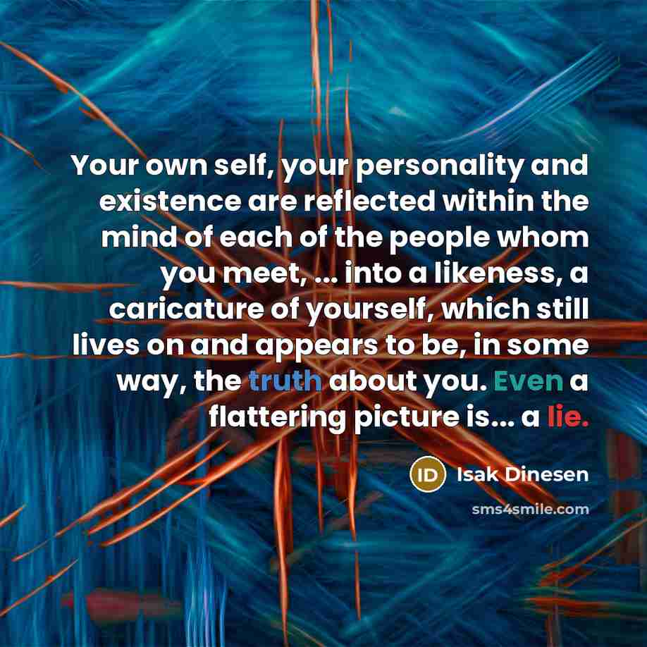 “Your own self, your personality and existence are reflected within the mind of each of the people whom you meet, ... into a likeness, a caricature of yourself, which still lives on and appears to be, in some way, the truth about you. Even a flattering picture is... a lie.” quote by Isak Dinesen