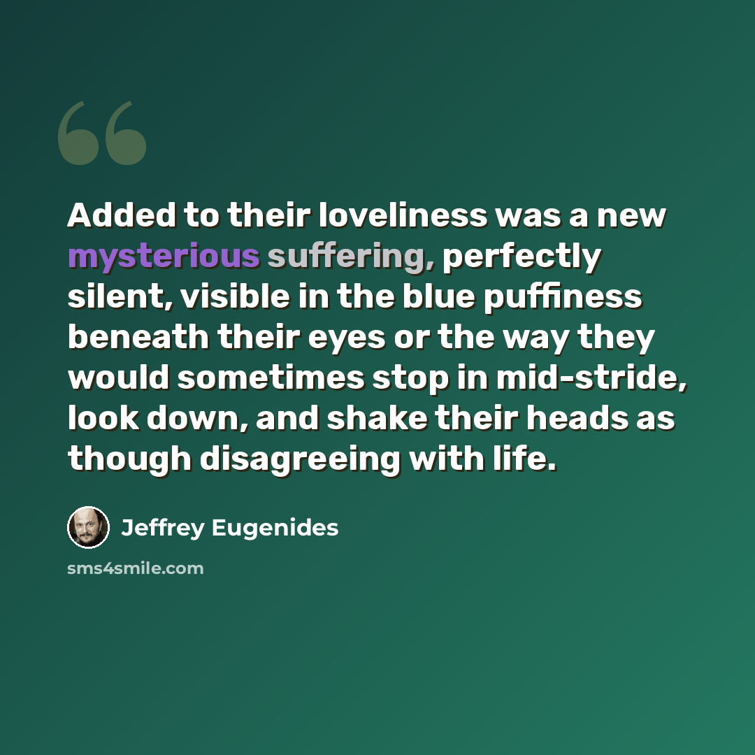 “Added to their loveliness was a new mysterious suffering, perfectly silent, visible in the blue puffiness beneath their eyes or the way they would sometimes stop in mid-stride, look down, and shake their heads as though disagreeing with life.” quote by Jeffrey Eugenides