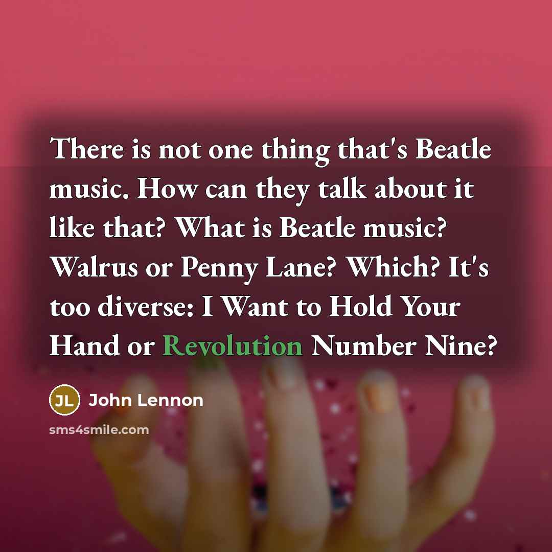 “There is not one thing that's Beatle music. How can they talk about it like that? What is Beatle music? Walrus or Penny Lane? Which? It's too diverse: I Want to Hold Your Hand or Revolution Number Nine?” quote by John Lennon