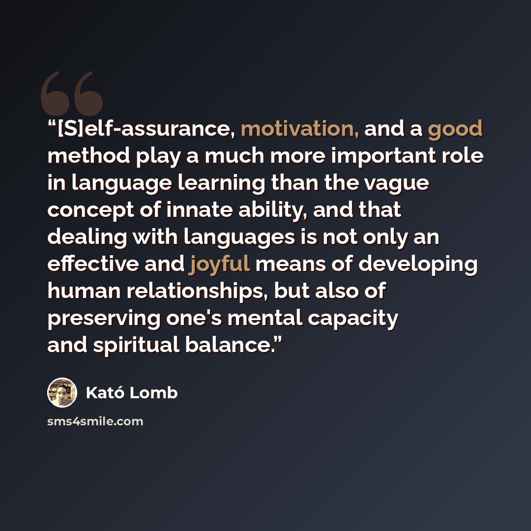“[S]elf-assurance, motivation, and a good method play a much more important role in language learning than the vague concept of innate ability, and that dealing with languages is not only an effective and joyful means of developing human relationships, but also of preserving one's mental capacity…” quote by Kató Lomb