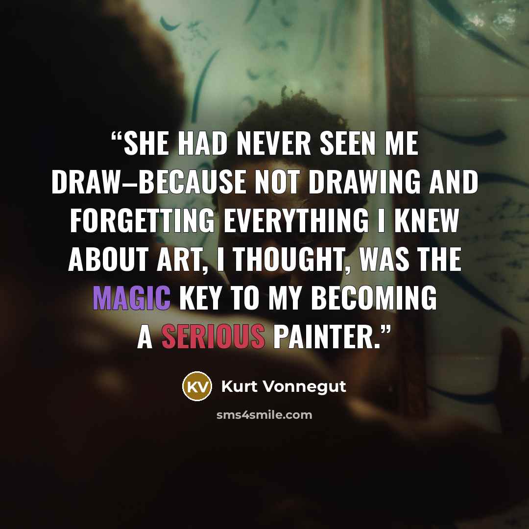 “She had never seen me draw–because not drawing and forgetting everything I knew about art, I thought, was the magic key to my becoming a serious painter.” quote by Kurt Vonnegut
