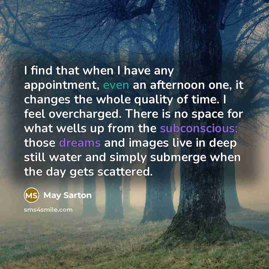 “I find that when I have any appointment, even an afternoon one, it changes the whole quality of time. I feel overcharged. There is no space for what wells up from the subconscious; those dreams and images live in deep still water and simply submerge when the day gets scattered.” quote by May Sarton