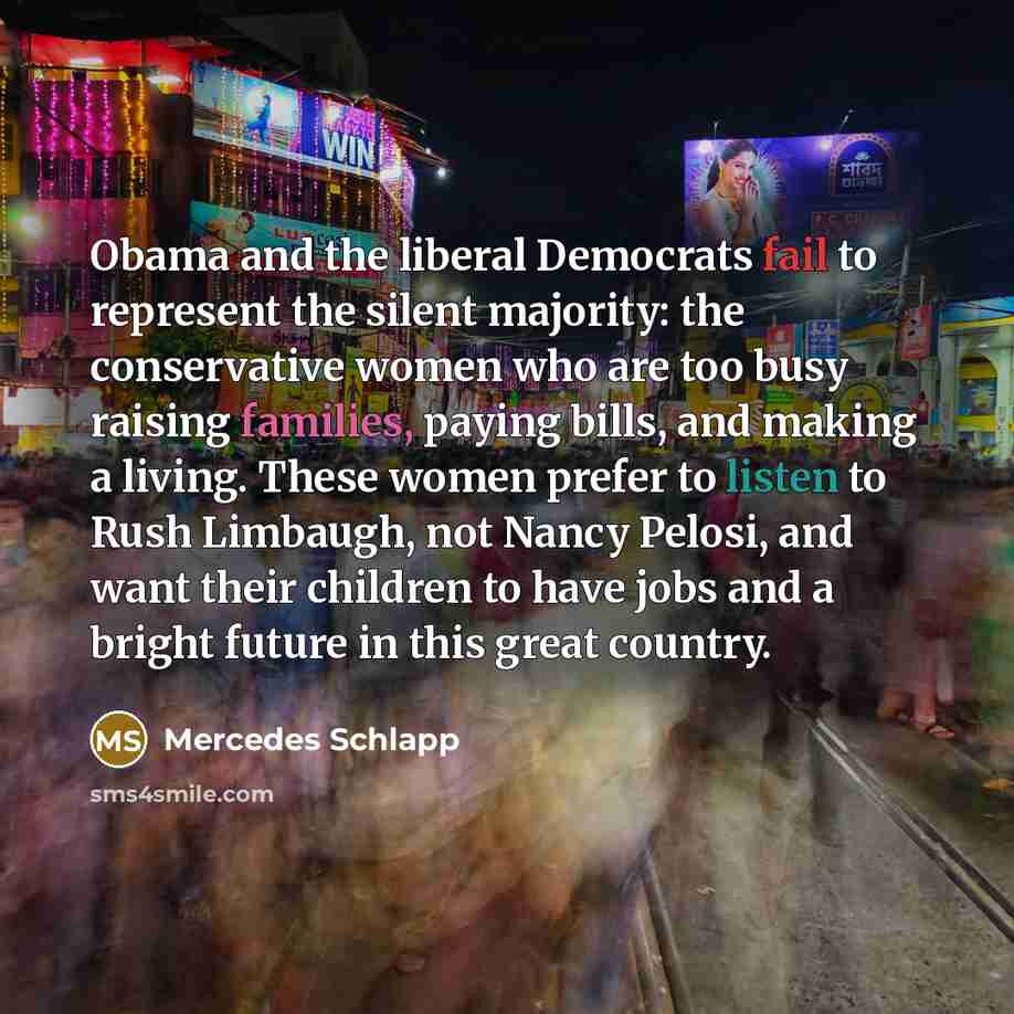“Obama and the liberal Democrats fail to represent the silent majority: the conservative women who are too busy raising families, paying bills, and making a living. These women prefer to listen to Rush Limbaugh, not Nancy Pelosi, and want their children to have jobs and a bright future in this…” quote by Mercedes Schlapp