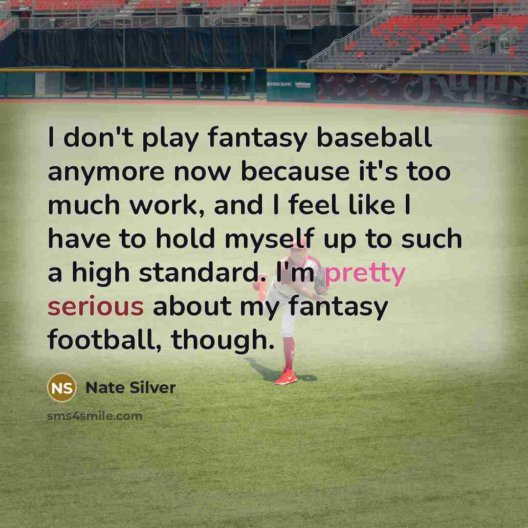 “I don't play fantasy baseball anymore now because it's too much work, and I feel like I have to hold myself up to such a high standard. I'm pretty serious about my fantasy football, though.” quote by Nate Silver