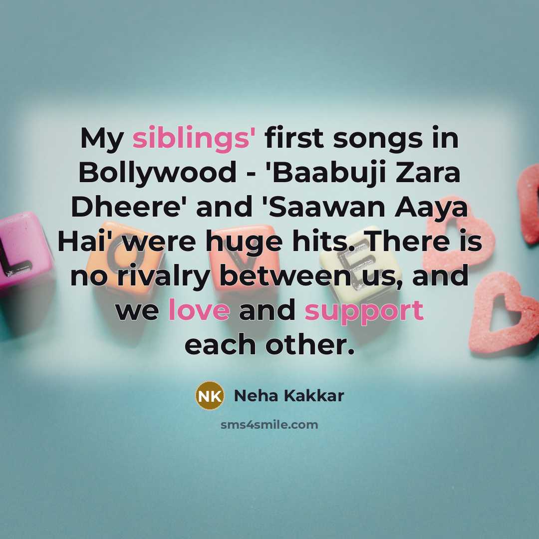 “My siblings' first songs in Bollywood - 'Baabuji Zara Dheere' and 'Saawan Aaya Hai' were huge hits. There is no rivalry between us, and we love and support each other.” quote by Neha Kakkar