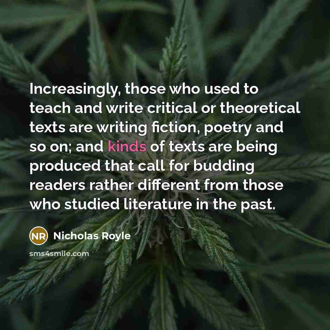 “Increasingly, those who used to teach and write critical or theoretical texts are writing fiction, poetry and so on; and kinds of texts are being produced that call for budding readers rather different from those who studied literature in the past.” quote by Nicholas Royle