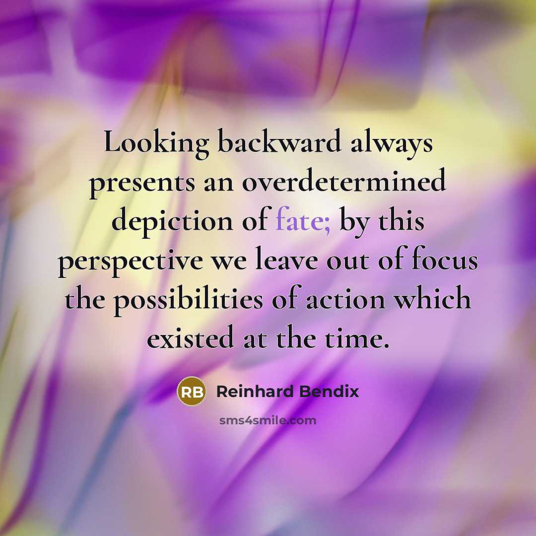 “Looking backward always presents an overdetermined depiction of fate; by this perspective we leave out of focus the possibilities of action which existed at the time.” quote by Reinhard Bendix