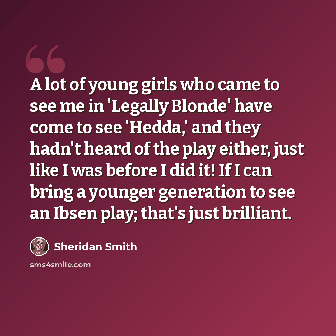 “A lot of young girls who came to see me in 'Legally Blonde' have come to see 'Hedda,' and they hadn't heard of the play either, just like I was before I did it! If I can bring a younger generation to see an Ibsen play; that's just brilliant.” quote by Sheridan Smith