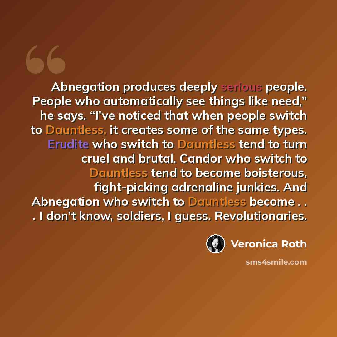 “Abnegation produces deeply serious people. People who automatically see things like need,” he says. “I’ve noticed that when people switch to Dauntless, it creates some of the same types. Erudite who switch to Dauntless tend to turn cruel and brutal. Candor who switch to Dauntless tend to become…” quote by Veronica Roth