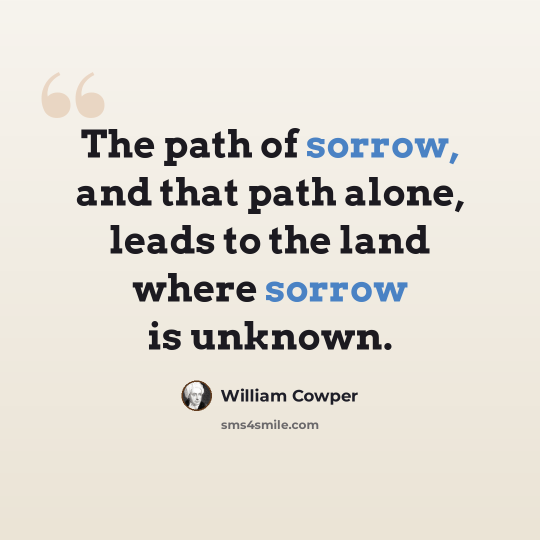 “The path of sorrow, and that path alone, leads to the land where sorrow is unknown.” quote by William Cowper