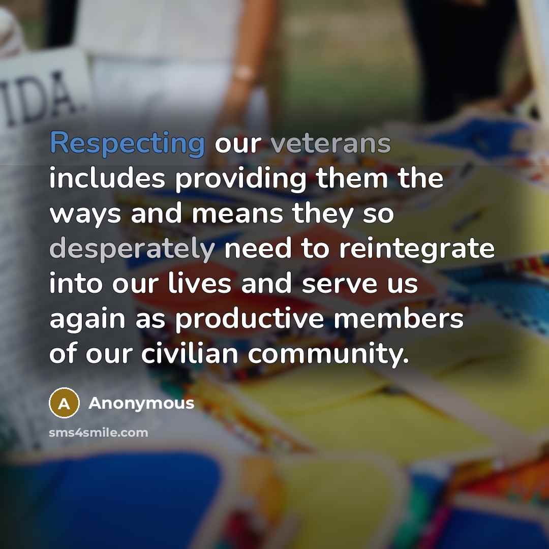 “Respecting our veterans includes providing them the ways and means they so desperately need to reintegrate into our lives and serve us again as productive members of our civilian community.” quote by Anonymous