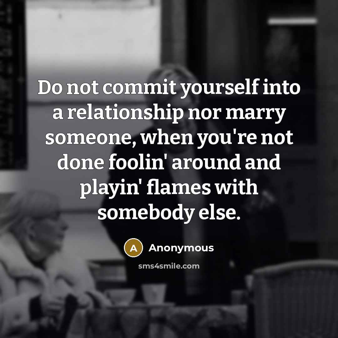 “Do not commit yourself into a relationship nor marry someone, when you're not done foolin' around and playin' flames with somebody else.” quote by Anonymous