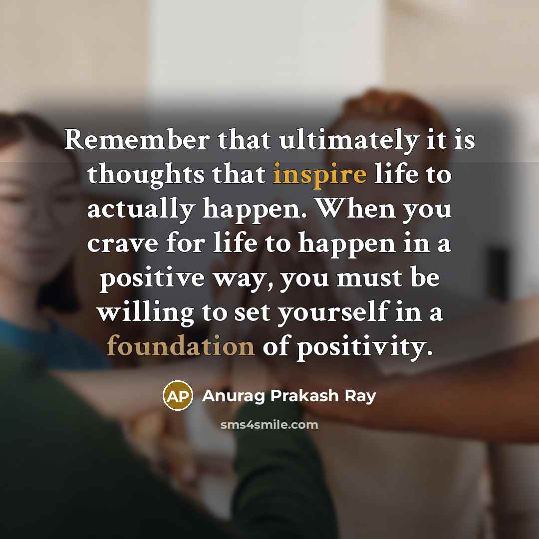 “Remember that ultimately it is thoughts that inspire life to actually happen. When you crave for life to happen in a positive way, you must be willing to set yourself in a foundation of positivity.” quote by Anurag Prakash Ray