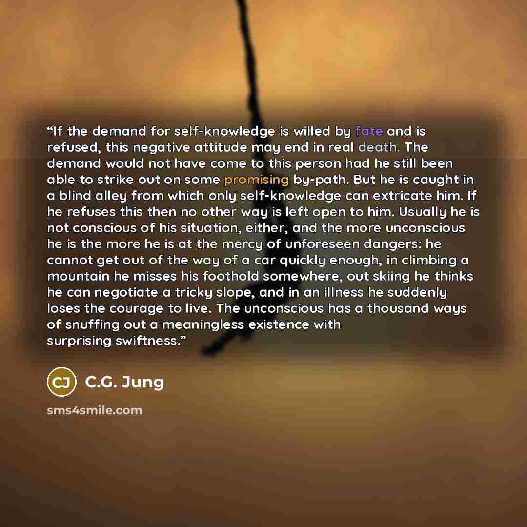 “If the demand for self-knowledge is willed by fate and is refused, this negative attitude may end in real death. The demand would not have come to this person had he still been able to strike out on some promising by-path. But he is caught in a blind alley from which only self-knowledge can…” quote by C.G. Jung