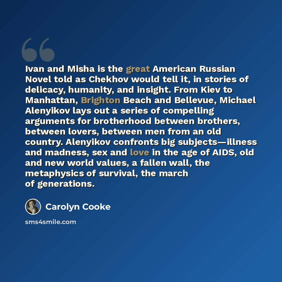“Ivan and Misha is the great American Russian Novel told as Chekhov would tell it, in stories of delicacy, humanity, and insight. From Kiev to Manhattan, Brighton Beach and Bellevue, Michael Alenyikov lays out a series of compelling arguments for brotherhood between brothers, between lovers…” quote by Carolyn Cooke