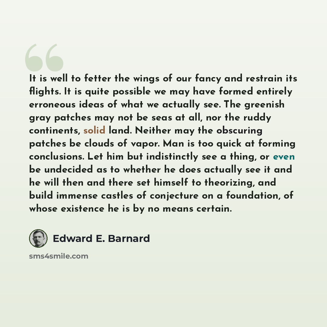 “It is well to fetter the wings of our fancy and restrain its flights. It is quite possible we may have formed entirely erroneous ideas of what we actually see. The greenish gray patches may not be seas at all, nor the ruddy continents, solid land. Neither may the obscuring patches be clouds of…” quote by Edward E. Barnard