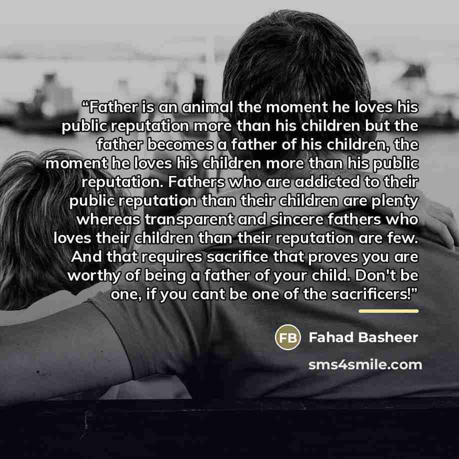 “Father is an animal the moment he loves his public reputation more than his children but the father becomes a father of his children, the moment he loves his children more than his public reputation. Fathers who are addicted to their public reputation than their children are plenty whereas…” quote by Fahad Basheer