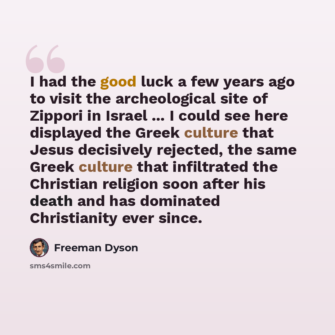 “I had the good luck a few years ago to visit the archeological site of Zippori in Israel ... I could see here displayed the Greek culture that Jesus decisively rejected, the same Greek culture that infiltrated the Christian religion soon after his death and has dominated Christianity ever since.” quote by Freeman Dyson