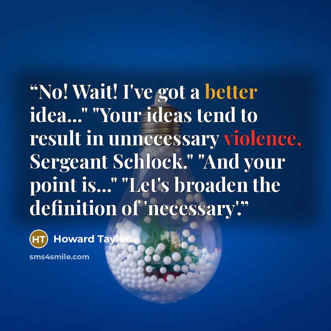 “No! Wait! I've got a better idea..." "Your ideas tend to result in unnecessary violence, Sergeant Schlock." "And your point is..." "Let's broaden the definition of 'necessary'.” quote by Howard Tayler