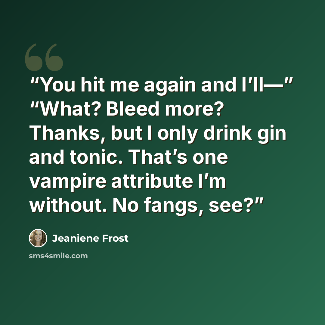 “You hit me again and I’ll—” “What? Bleed more? Thanks, but I only drink gin and tonic. That’s one vampire attribute I’m without. No fangs, see?” quote by Jeaniene Frost