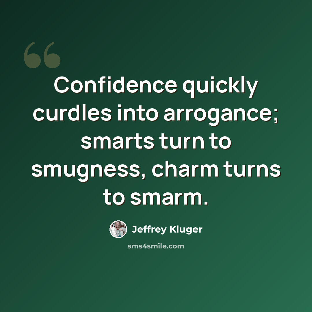 “Confidence quickly curdles into arrogance; smarts turn to smugness, charm turns to smarm.” quote by Jeffrey Kluger