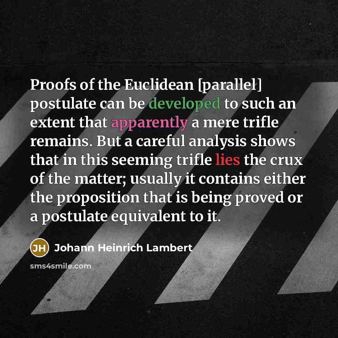 “Proofs of the Euclidean [parallel] postulate can be developed to such an extent that apparently a mere trifle remains. But a careful analysis shows that in this seeming trifle lies the crux of the matter; usually it contains either the proposition that is being proved or a postulate equivalent to…” quote by Johann Heinrich Lambert