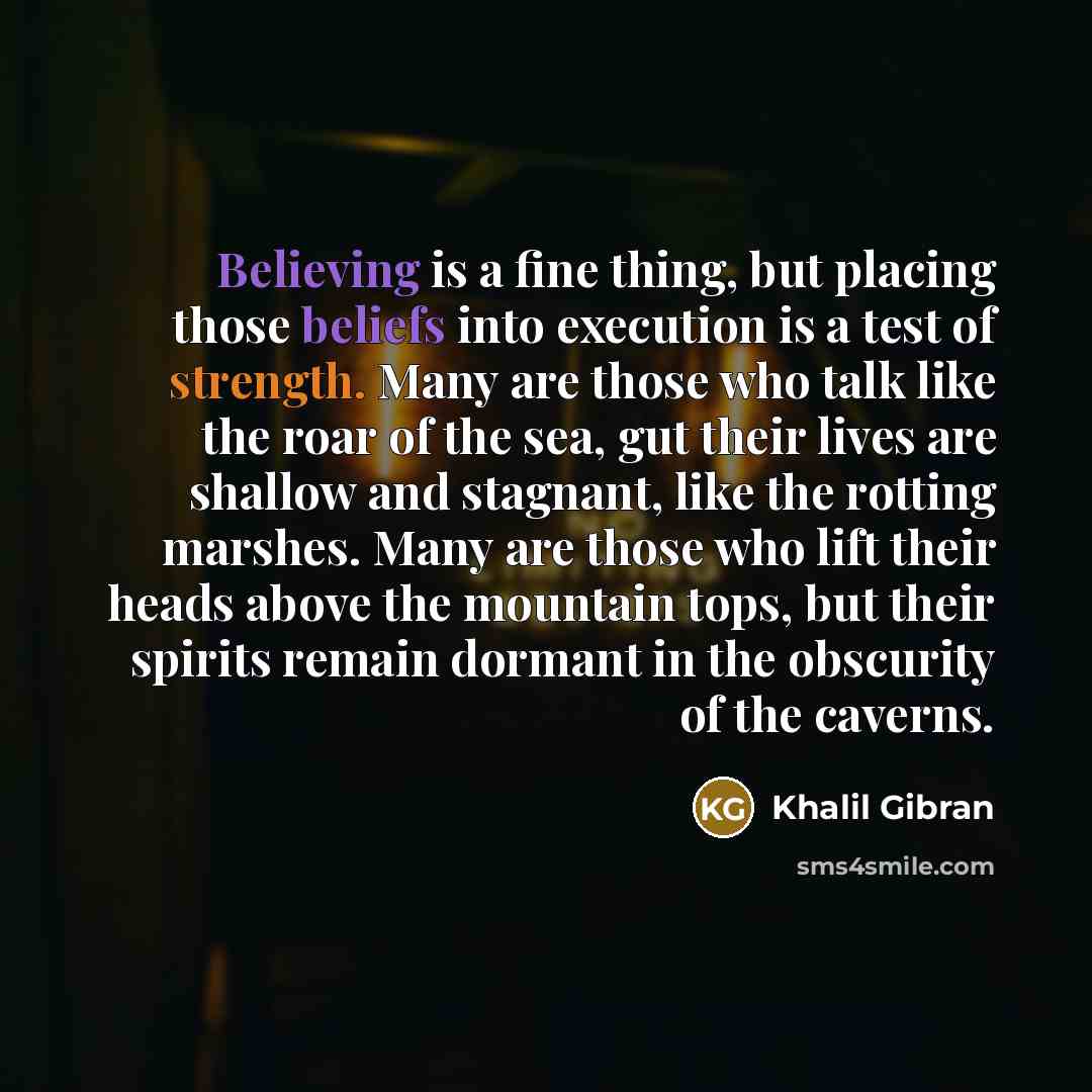“Believing is a fine thing, but placing those beliefs into execution is a test of strength. Many are those who talk like the roar of the sea, gut their lives are shallow and stagnant, like the rotting marshes. Many are those who lift their heads above the mountain tops, but their spirits remain…” quote by Khalil Gibran