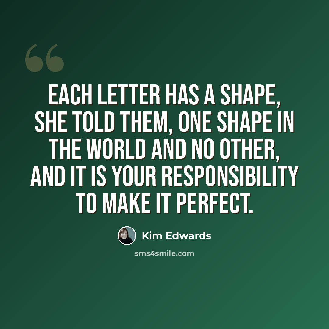 “Each letter has a shape, she told them, one shape in the world and no other, and it is your responsibility to make it perfect.” quote by Kim Edwards