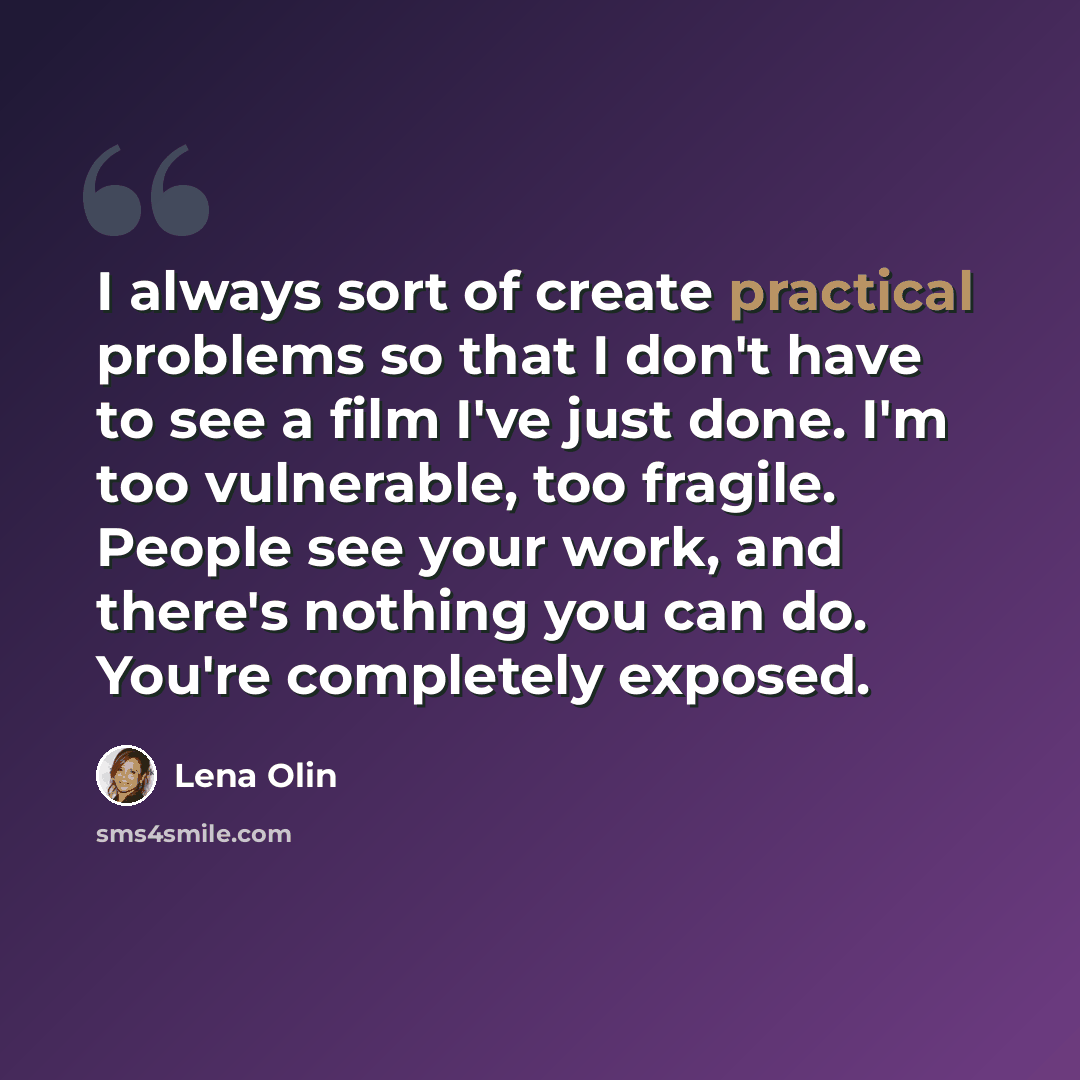“I always sort of create practical problems so that I don't have to see a film I've just done. I'm too vulnerable, too fragile. People see your work, and there's nothing you can do. You're completely exposed.” quote by Lena Olin