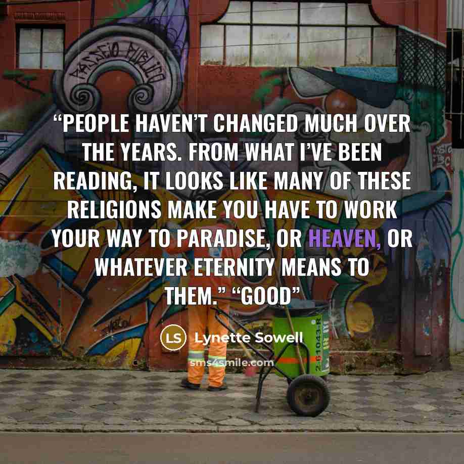“People haven’t changed much over the years. From what I’ve been reading, it looks like many of these religions make you have to work your way to paradise, or heaven, or whatever eternity means to them.” “Good” quote by Lynette Sowell