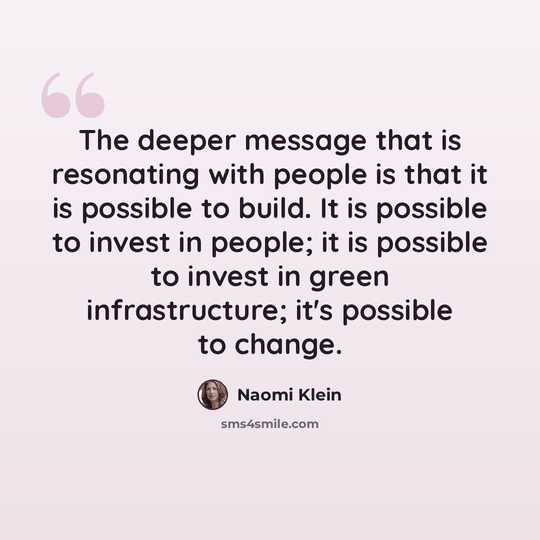 “The deeper message that is resonating with people is that it is possible to build. It is possible to invest in people; it is possible to invest in green infrastructure; it's possible to change.” quote by Naomi Klein