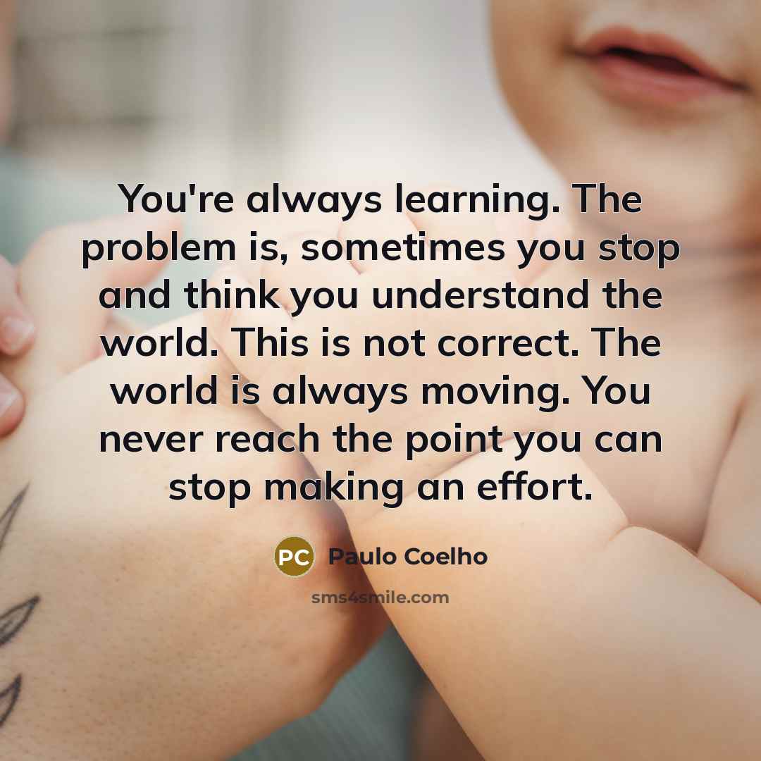 “You're always learning. The problem is, sometimes you stop and think you understand the world. This is not correct. The world is always moving. You never reach the point you can stop making an effort.” quote by Paulo Coelho