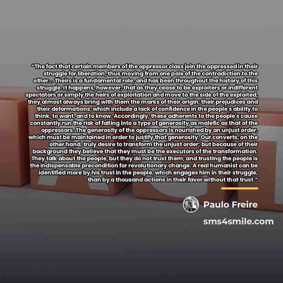 “The fact that certain members of the oppressor class join the oppressed in their struggle for liberation, thus moving from one pole of the contradiction to the other... Theirs is a fundamental role, and has been throughout the history of this struggle. It happens, however, that as they cease to be…” quote by Paulo Freire