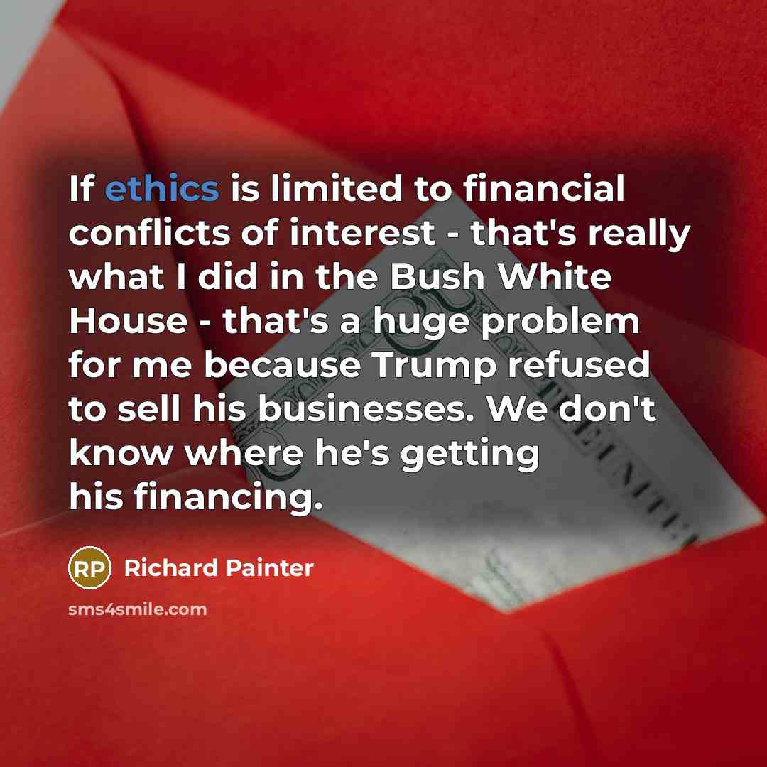 “If ethics is limited to financial conflicts of interest - that's really what I did in the Bush White House - that's a huge problem for me because Trump refused to sell his businesses. We don't know where he's getting his financing.” quote by Richard Painter