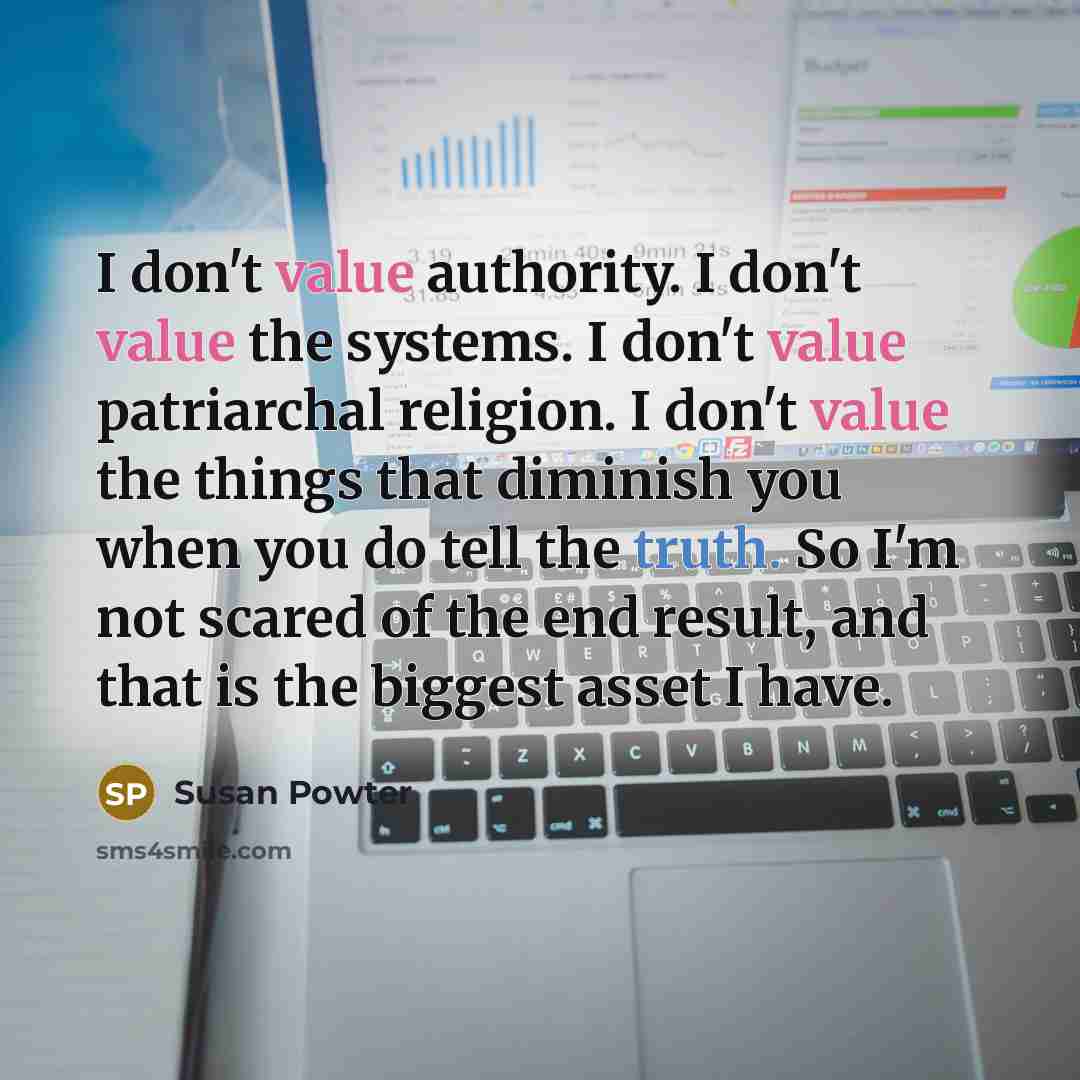 “I don't value authority. I don't value the systems. I don't value patriarchal religion. I don't value the things that diminish you when you do tell the truth. So I'm not scared of the end result, and that is the biggest asset I have.” quote by Susan Powter