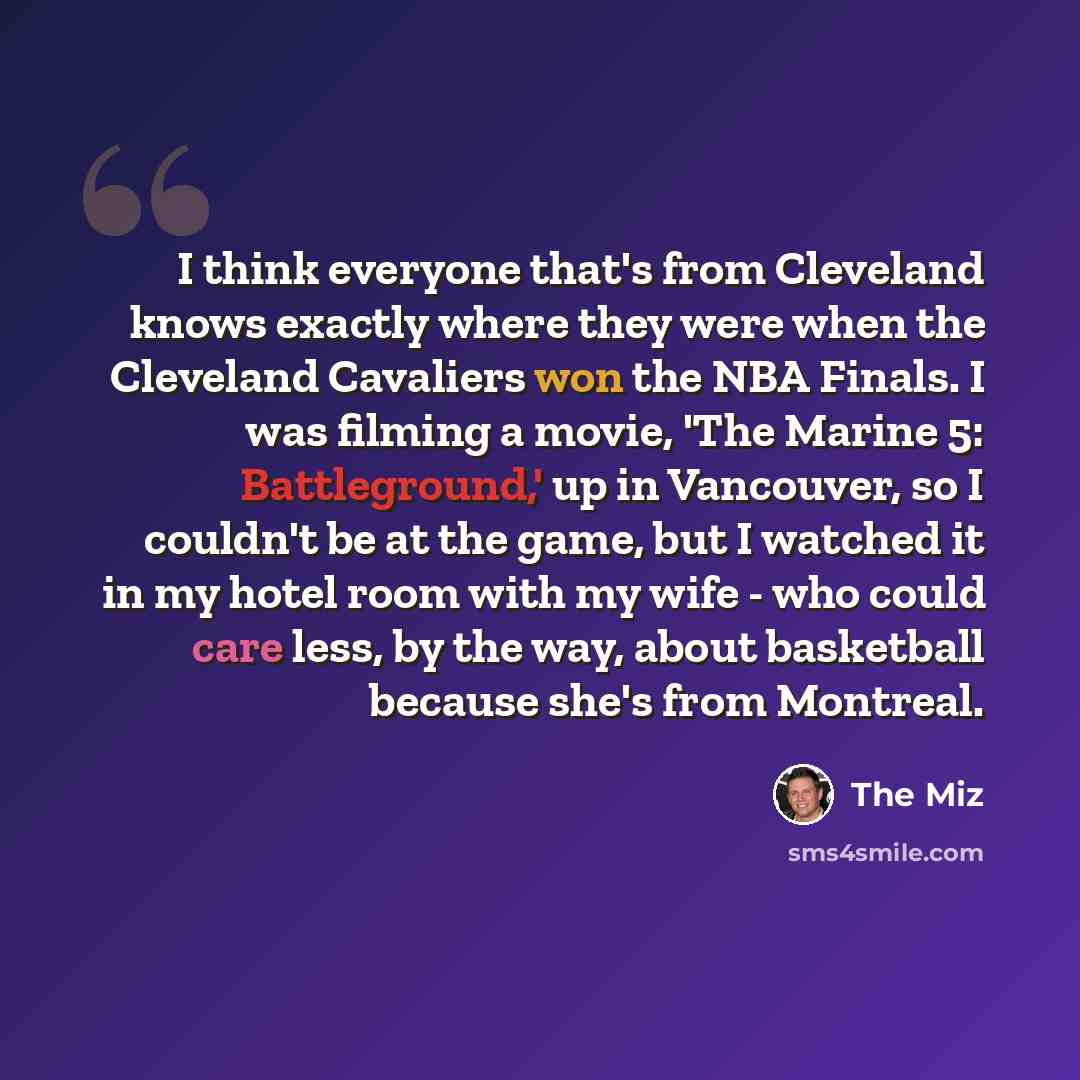 “I think everyone that's from Cleveland knows exactly where they were when the Cleveland Cavaliers won the NBA Finals. I was filming a movie, 'The Marine 5: Battleground,' up in Vancouver, so I couldn't be at the game, but I watched it in my hotel room with my wife - who could care less, by the…” quote by The Miz